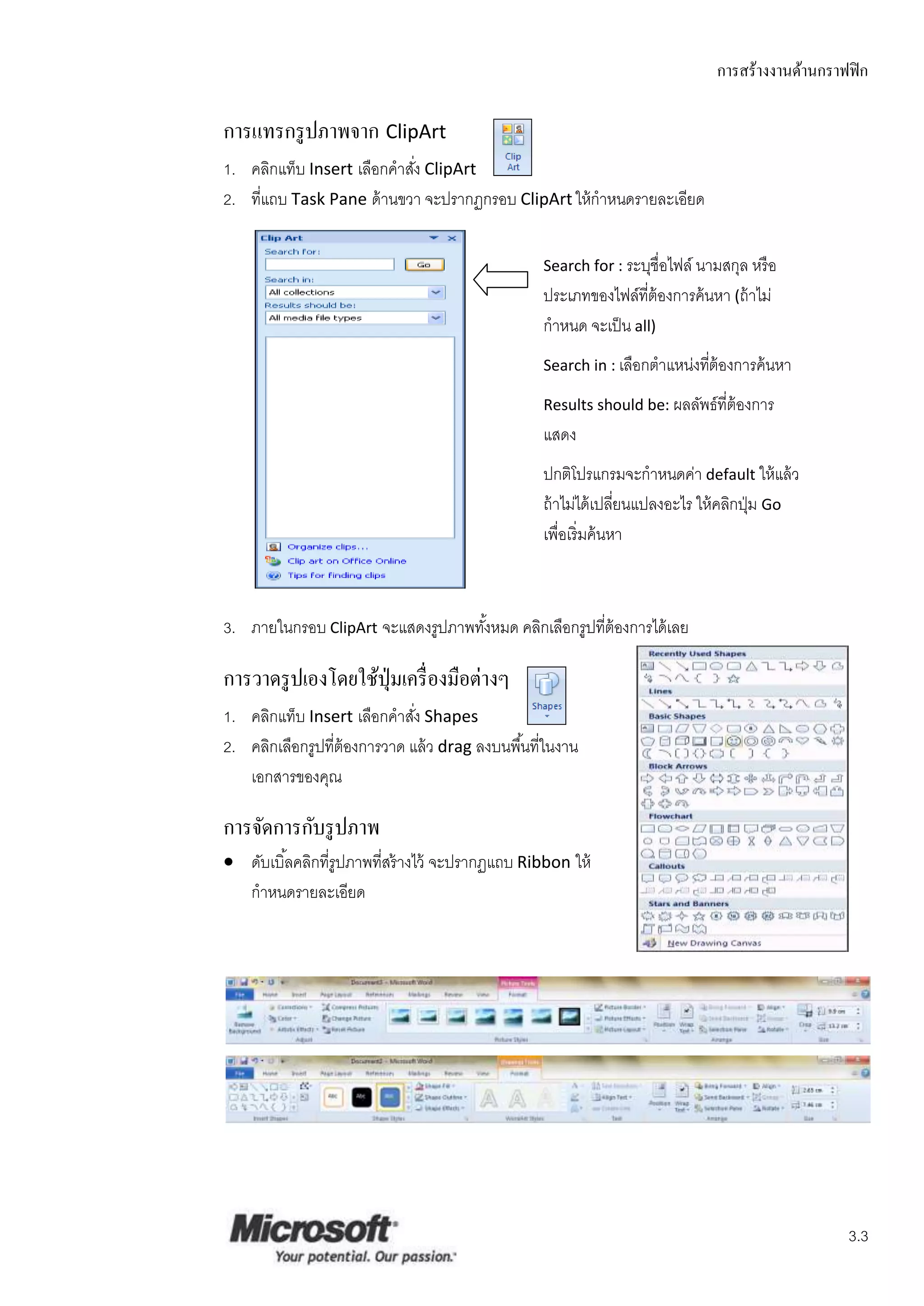 การสร้างงานด้านกราฟฟิ ก

การแทรกรู ปภาพจาก ClipArt
1. คลิกแท็บ Insert เลือกคาสัง ClipArt
                            ่
2. ทีแถบ Task Pane ด้ านขวา จะปรากฏกรอบ ClipArt ให้ กาหนดรายละเอียด
     ่


                                                   Search for : ระบุชื่อไฟล์ นามสกุล หรื อ
                                                   ประเภทของไฟล์ที่ต้องการค้ นหา (ถ้ าไม่
                                                   กาหนด จะเป็ น all)
                                                   Search in : เลือกตาแหน่งทีต้องการค้ นหา
                                                                             ่
                                                   Results should be: ผลลัพธ์ ที่ต้องการ
                                                   แสดง
                                                   ปกติโปรแกรมจะกาหนดค่า default ให้ แล้ ว
                                                   ถ้ าไม่ได้ เปลียนแปลงอะไร ให้ คลิกปุ่ ม Go
                                                                   ่
                                                   เพื่อเริ่ มค้ นหา



3. ภายในกรอบ ClipArt จะแสดงรูปภาพทังหมด คลิกเลือกรูปที่ต้องการได้ เลย
                                   ้

การวาดรู ปเองโดยใช้ปุ่มเครื่ องมือต่างๆ
1. คลิกแท็บ Insert เลือกคาสัง Shapes
                              ่
2. คลิกเลือกรูปที่ต้องการวาด แล้ ว drag ลงบนพื ้นที่ในงาน
   เอกสารของคุณ

การจัดการกับรู ปภาพ
 ดับเบิ ้ลคลิกที่รูปภาพที่สร้ างไว้ จะปรากฏแถบ Ribbon ให้
  กาหนดรายละเอียด




                                                                                                    3.3
 