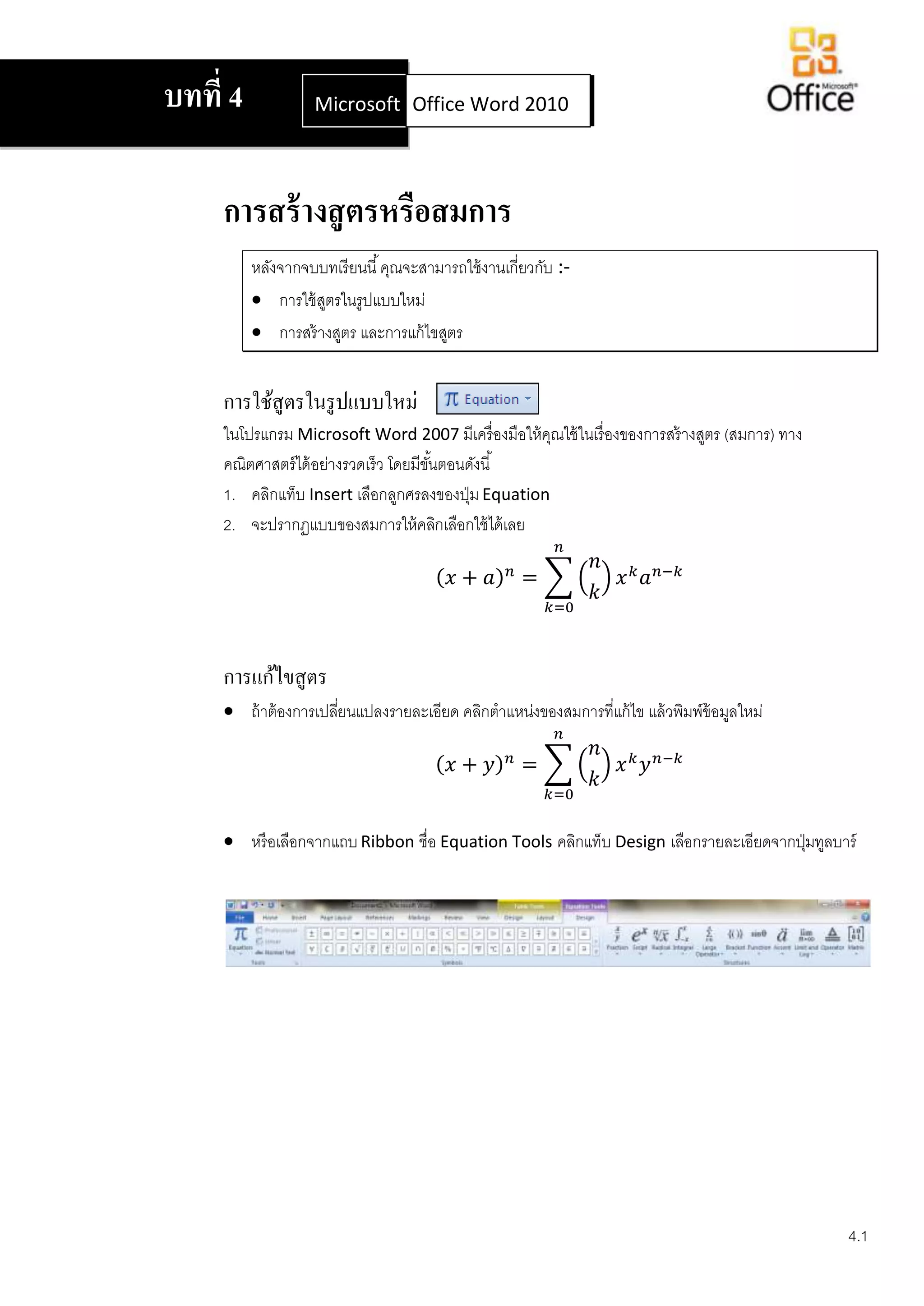 บทที่ 4             Microsoft Office Word 2007
                              Office Word 2010




     การสร้ างสู ตรหรือสมการ
          หลังจากจบบทเรี ยนนี ้ คุณจะสามารถใช้ งานเกี่ยวกับ :-
           การใช้ สตรในรูปแบบใหม่
                    ู
           การสร้ างสูตร และการแก้ ไขสูตร


     การใช้สูตรในรู ปแบบใหม่
     ในโปรแกรม Microsoft Word 2007 มีเครื่ องมือให้ คณใช้ ในเรื่ องของการสร้ างสูตร (สมการ) ทาง
                                                      ุ
     คณิตศาสตร์ ได้ อย่างรวดเร็ว โดยมีขนตอนดังนี ้
                                       ั้
     1. คลิกแท็บ Insert เลือกลูกศรลงของปุ่ ม Equation
     2. จะปรากฏแบบของสมการให้ คลิกเลือกใช้ ได้ เลย




     การแก้ไขสู ตร
      ถ้ าต้ องการเปลียนแปลงรายละเอียด คลิกตาแหน่งของสมการที่แก้ ไข แล้ วพิมพ์ข้อมูลใหม่
                       ่




      หรื อเลือกจากแถบ Ribbon ชื่อ Equation Tools คลิกแท็บ Design เลือกรายละเอียดจากปุ่ มทูลบาร์




                                                                                                  4.1
 