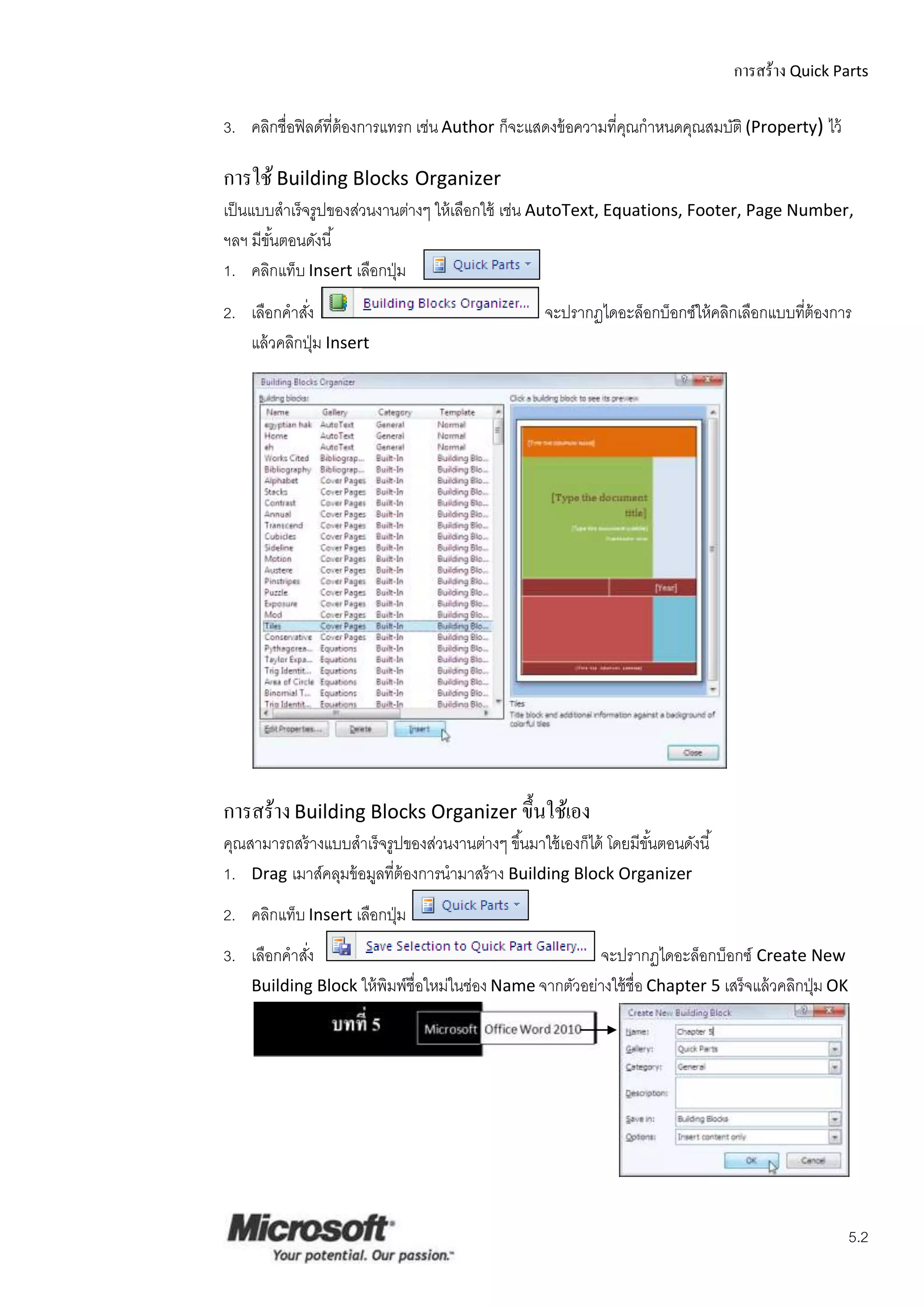 การสร้าง Quick Parts

3. คลิกชื่อฟิ ลด์ที่ต้องการแทรก เช่น Author ก็จะแสดงข้ อความที่คณกาหนดคุณสมบัติ (Property) ไว้
                                                                ุ

การใช้ Building Blocks Organizer
เป็ นแบบสาเร็ จรูปของส่วนงานต่างๆ ให้ เลือกใช้ เช่น AutoText, Equations, Footer, Page Number,
ฯลฯ มีขนตอนดังนี ้
        ั้
1. คลิกแท็บ Insert เลือกปุ่ ม
2. เลือกคาสัง่                                       จะปรากฏไดอะล็อกบ็อกซ์ให้ คลิกเลือกแบบทีต้องการ
                                                                                            ่
   แล้ วคลิกปุ่ ม Insert




การสร้าง Building Blocks Organizer ขึ้นใช้เอง
คุณสามารถสร้ างแบบสาเร็ จรูปของส่วนงานต่างๆ ขึ ้นมาใช้ เองก็ได้ โดยมีขนตอนดังนี ้
                                                                      ั้
1. Drag เมาส์คลุมข้ อมูลที่ต้องการนามาสร้ าง Building Block Organizer
2. คลิกแท็บ Insert เลือกปุ่ ม
3. เลือกคาสัง
            ่                                            จะปรากฏไดอะล็อกบ็อกซ์ Create New
    Building Block ให้ พิมพ์ชื่อใหม่ในช่อง Name จากตัวอย่างใช้ ชื่อ Chapter 5 เสร็ จแล้ วคลิกปุ่ ม OK




                                                                                                        5.2
 