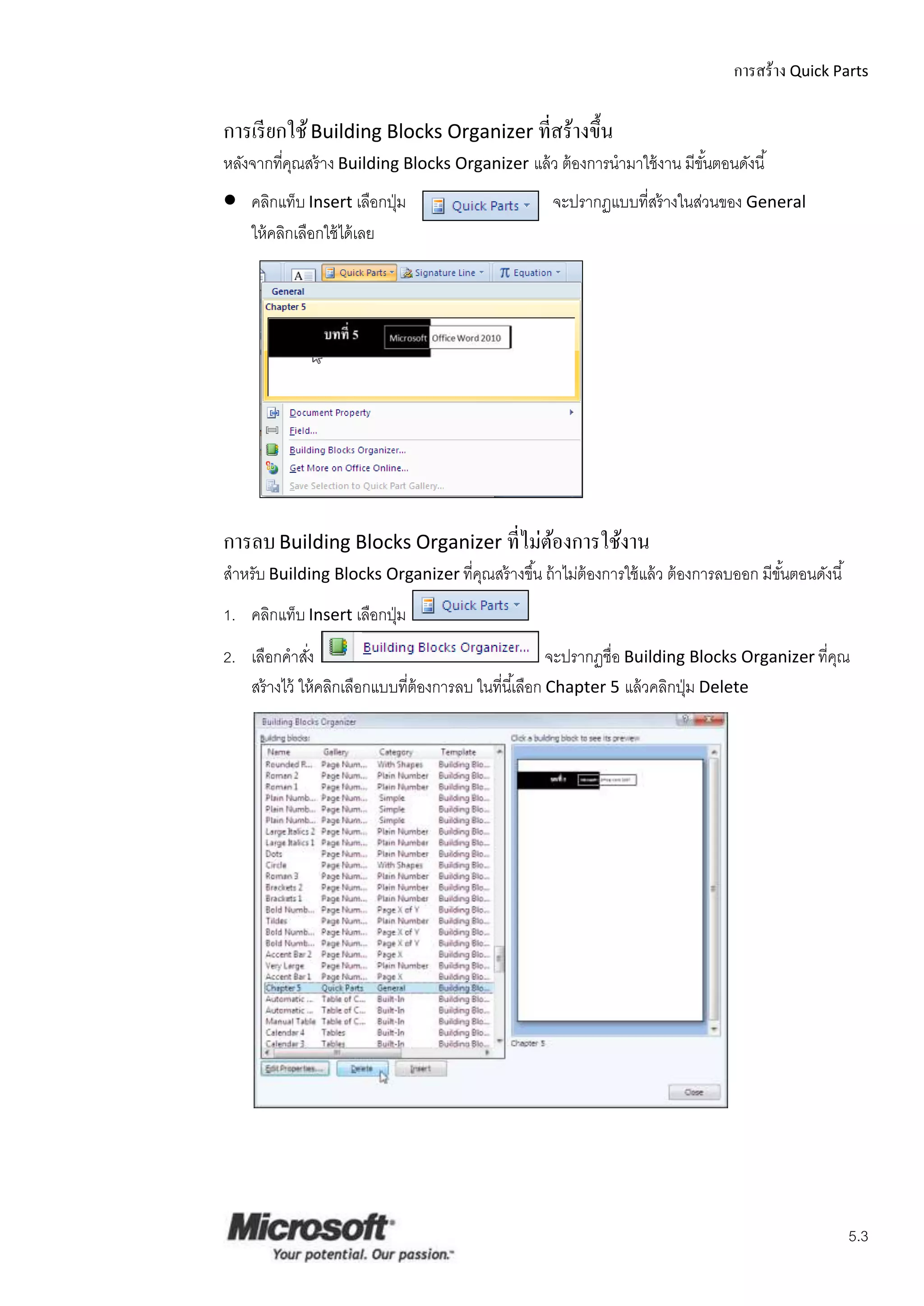 การสร้าง Quick Parts

การเรี ยกใช้ Building Blocks Organizer ที่สร้างขึ้น
หลังจากทีคณสร้ าง Building Blocks Organizer แล้ ว ต้ องการนามาใช้ งาน มีขนตอนดังนี ้
         ่ ุ                                                             ั้
   คลิกแท็บ Insert เลือกปุ่ ม                        จะปรากฏแบบที่สร้ างในส่วนของ General
    ให้ คลิกเลือกใช้ ได้ เลย




การลบ Building Blocks Organizer ที่ไม่ตองการใช้งาน
                                       ้
สาหรับ Building Blocks Organizer ที่คณสร้ างขึ ้น ถ้ าไม่ต้องการใช้ แล้ ว ต้ องการลบออก มีขนตอนดังนี ้
                                     ุ                                                     ั้
1. คลิกแท็บ Insert เลือกปุ่ ม
2. เลือกคาสัง ่                                          จะปรากฏชื่อ Building Blocks Organizer ที่คณ
                                                                                                   ุ
   สร้ างไว้ ให้ คลิกเลือกแบบที่ต้องการลบ ในที่นี ้เลือก Chapter 5 แล้ วคลิกปุ่ ม Delete




                                                                                                         5.3
 