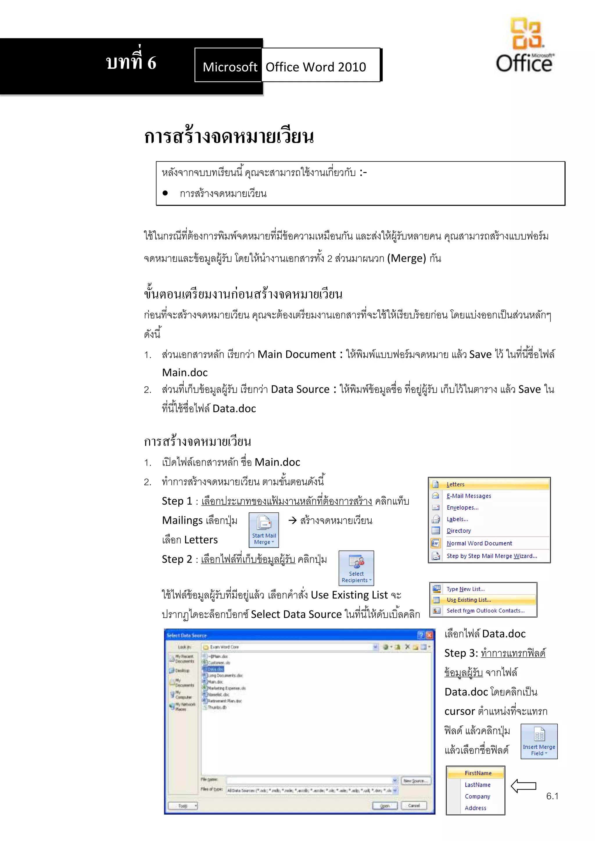 บทที่ 6              Microsoft Office Word 2007
                               Office Word 2010




     การสร้ างจดหมายเวียน
          หลังจากจบบทเรี ยนนี ้ คุณจะสามารถใช้ งานเกี่ยวกับ :-
           การสร้ างจดหมายเวียน


     ใช้ ในกรณีที่ต้องการพิมพ์จดหมายที่มีข้อความเหมือนกัน และส่งให้ ผ้ รับหลายคน คุณสามารถสร้ างแบบฟอร์ ม
                                                                       ู
     จดหมายและข้ อมูลผู้รับ โดยให้ นางานเอกสารทัง้ 2 ส่วนมาผนวก (Merge) กัน

     ขั้นตอนเตรี ยมงานก่อนสร้างจดหมายเวียน
     ก่อนที่จะสร้ างจดหมายเวียน คุณจะต้ องเตรี ยมงานเอกสารที่จะใช้ ให้ เรี ยบร้ อยก่อน โดยแบ่งออกเป็ นส่วนหลักๆ
     ดังนี ้
     1. ส่วนเอกสารหลัก เรียกว่า Main Document : ให้ พิมพ์แบบฟอร์ มจดหมาย แล้ ว Save ไว้ ในที่นี ้ชื่อไฟล์
          Main.doc
     2. ส่วนที่เก็บข้ อมูลผู้รับ เรี ยกว่า Data Source : ให้ พิมพ์ข้อมูลชื่อ ที่อยูผ้ รับ เก็บไว้ ในตาราง แล้ ว Save ใน
                                                                                   ่ ู
        ที่นี ้ใช้ ชื่อไฟล์ Data.doc

     การสร้างจดหมายเวียน
     1. เปิ ดไฟล์เอกสารหลัก ชื่อ Main.doc
     2. ทาการสร้ างจดหมายเวียน ตามขันตอนดังนี ้
                                           ้
        Step 1 : เลือกประเภทของแฟ้ มงานหลักที่ต้องการสร้ าง คลิกแท็บ
        Mailings เลือกปุ่ ม                   สร้ างจดหมายเวียน
        เลือก Letters
        Step 2 : เลือกไฟล์ที่เก็บข้ อมูลผู้รับ คลิกปุ่ ม

          ใช้ ไฟล์ข้อมูลผู้รับที่มีอยูแล้ ว เลือกคาสัง Use Existing List จะ
                                      ่              ่
          ปรากฏไดอะล็อกบ็อกซ์ Select Data Source ในที่นี ้ให้ ดบเบิ ้ลคลิก
                                                                       ั
                                                                                        เลือกไฟล์ Data.doc
                                                                                        Step 3: ทาการแทรกฟิ ลด์
                                                                                        ข้ อมูลผู้รับ จากไฟล์
                                                                                        Data.doc โดยคลิกเป็ น
                                                                                        cursor ตาแหน่งทีจะแทรก่
                                                                                        ฟิ ลด์ แล้ วคลิกปุ่ ม
                                                                                        แล้ วเลือกชื่อฟิ ลด์


                                                                                                                    6.1
 