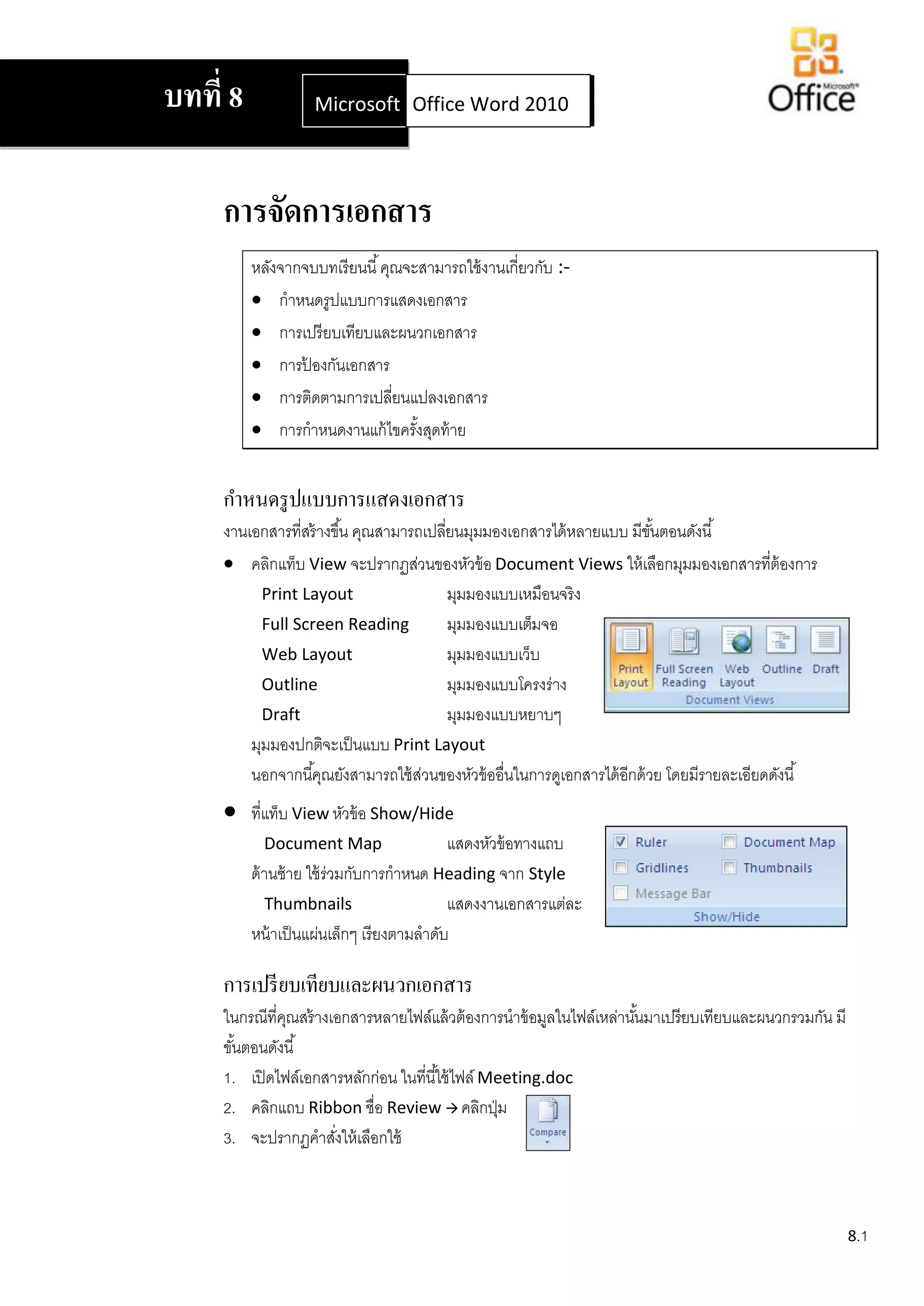 บทที่ 8             Microsoft Office Word 2007
                              Office Word 2010




     การจัดการเอกสาร
          หลังจากจบบทเรี ยนนี ้ คุณจะสามารถใช้ งานเกี่ยวกับ :-
           กาหนดรูปแบบการแสดงเอกสาร
           การเปรี ยบเทียบและผนวกเอกสาร
           การปองกันเอกสาร
                  ้
           การติดตามการเปลียนแปลงเอกสาร
                                  ่
           การกาหนดงานแก้ ไขครังสุดท้ าย
                                     ้


     กาหนดรู ปแบบการแสดงเอกสาร
     งานเอกสารที่สร้ างขึ ้น คุณสามารถเปลียนมุมมองเอกสารได้ หลายแบบ มีขนตอนดังนี ้
                                          ่                                ั้
      คลิกแท็บ View จะปรากฏส่วนของหัวข้ อ Document Views ให้ เลือกมุมมองเอกสารที่ต้องการ
           Print Layout                     มุมมองแบบเหมือนจริ ง
           Full Screen Reading              มุมมองแบบเต็มจอ
           Web Layout                       มุมมองแบบเว็บ
           Outline                          มุมมองแบบโครงร่าง
           Draft                            มุมมองแบบหยาบๆ
         มุมมองปกติจะเป็ นแบบ Print Layout
         นอกจากนี ้คุณยังสามารถใช้ สวนของหัวข้ ออื่นในการดูเอกสารได้ อกด้ วย โดยมีรายละเอียดดังนี ้
                                      ่                               ี
         ที่แท็บ View หัวข้ อ Show/Hide
             Document Map                  แสดงหัวข้ อทางแถบ
          ด้ านซ้ าย ใช้ ร่วมกับการกาหนด Heading จาก Style
             Thumbnails                    แสดงงานเอกสารแต่ละ
          หน้ าเป็ นแผ่นเล็กๆ เรียงตามลาดับ

     การเปรี ยบเทียบและผนวกเอกสาร
     ในกรณีที่คณสร้ างเอกสารหลายไฟล์แล้ วต้ องการนาข้ อมูลในไฟล์เหล่านันมาเปรียบเทียบและผนวกรวมกัน มี
               ุ                                                       ้
     ขันตอนดังนี ้
       ้
     1. เปิ ดไฟล์เอกสารหลักก่อน ในที่นี ้ใช้ ไฟล์ Meeting.doc
     2. คลิกแถบ Ribbon ชื่อ Review  คลิกปุ่ ม
     3. จะปรากฏคาสังให้ เลือกใช้
                       ่



                                                                                                        8.1
 