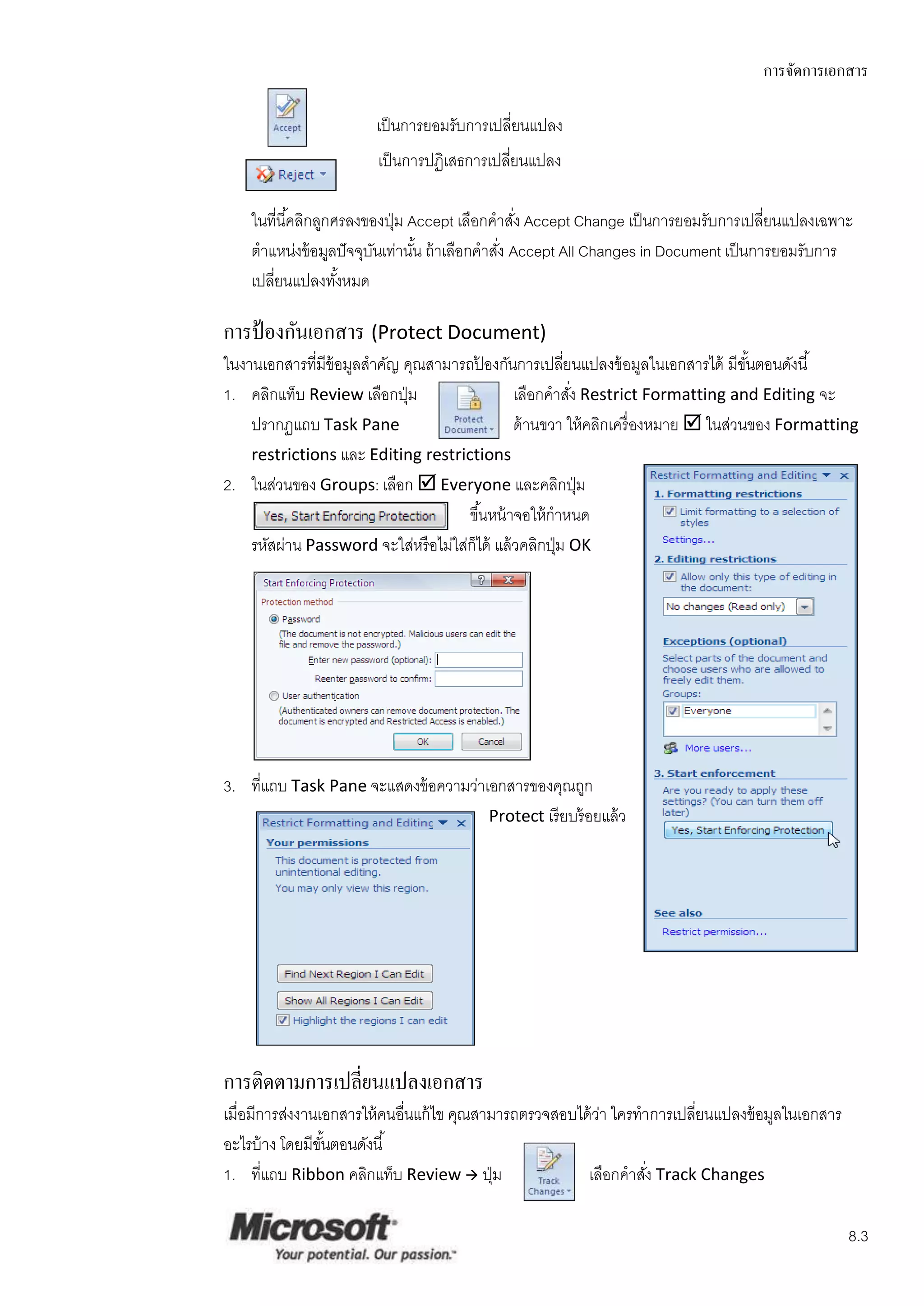 การจัดการเอกสาร

                        เป็ นการยอมรับการเปลียนแปลง
                                             ่
                        เป็ นการปฏิเสธการเปลียนแปลง
                                             ่

    ในที่นี ้คลิกลูกศรลงของปุ่ ม Accept เลือกคาสัง Accept Change เป็ นการยอมรับการเปลียนแปลงเฉพาะ
                                                  ่                                    ่
    ตาแหน่งข้ อมูลปั จจุบนเท่านัน ถ้ าเลือกคาสัง Accept All Changes in Document เป็ นการยอมรับการ
                          ั       ้            ่
    เปลียนแปลงทังหมด
        ่            ้

การป้ องกันเอกสาร (Protect Document)
ในงานเอกสารที่มีข้อมูลสาคัญ คุณสามารถปองกันการเปลียนแปลงข้ อมูลในเอกสารได้ มีขนตอนดังนี ้
                                         ้                ่                           ั้
1. คลิกแท็บ Review เลือกปุ่ ม                   เลือกคาสัง Restrict Formatting and Editing จะ
                                                            ่
    ปรากฏแถบ Task Pane                          ด้ านขวา ให้ คลิกเครื่ องหมาย  ในส่วนของ Formatting
    restrictions และ Editing restrictions
2. ในส่วนของ Groups: เลือก  Everyone และคลิกปุ่ ม
                                      ขึ ้นหน้ าจอให้ กาหนด
    รหัสผ่าน Password จะใส่หรื อไม่ใส่ก็ได้ แล้ วคลิกปุ่ ม OK




3. ที่แถบ Task Pane จะแสดงข้ อความว่าเอกสารของคุณถูก
                                      Protect เรี ยบร้ อยแล้ ว




การติดตามการเปลี่ยนแปลงเอกสาร
เมื่อมีการส่งงานเอกสารให้ คนอื่นแก้ ไข คุณสามารถตรวจสอบได้ วา ใครทาการเปลียนแปลงข้ อมูลในเอกสาร
                                                            ่             ่
อะไรบ้ าง โดยมีขนตอนดังนี ้
                 ั้
1. ที่แถบ Ribbon คลิกแท็บ Review  ปุ่ ม                 เลือกคาสัง Track Changes
                                                                   ่

                                                                                                  8.3
 