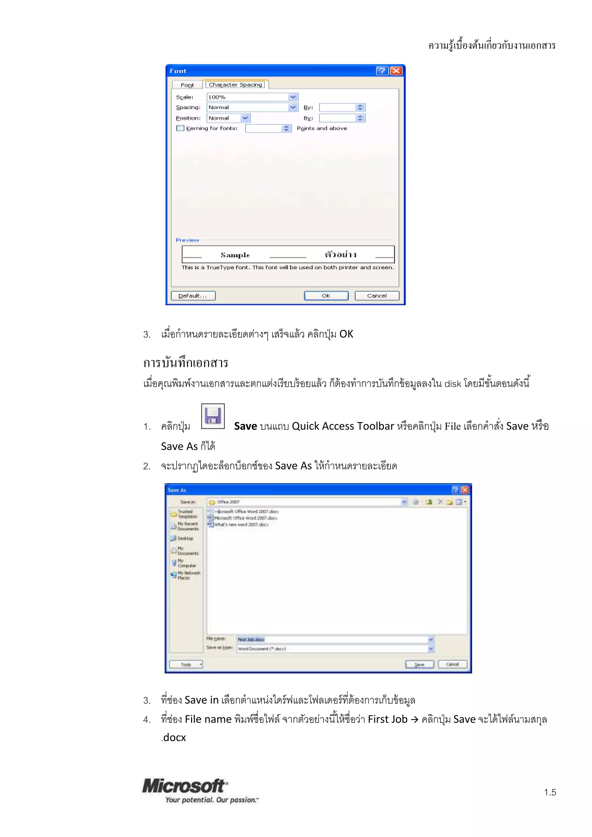 ความรู ้เบื้องต้นเกี่ยวกับงานเอกสาร




3. เมื่อกาหนดรายละเอียดต่างๆ เสร็ จแล้ ว คลิกปุ่ ม OK

การบันทึกเอกสาร
เมื่อคุณพิมพ์งานเอกสารและตกแต่งเรียบร้ อยแล้ ว ก็ต้องทาการบันทึกข้ อมูลลงใน disk โดยมีขนตอนดังนี ้
                                                                                       ั้


1. คลิกปุ่ ม           Save บนแถบ Quick Access Toolbar หรื อคลิกปุ่ ม File เลือกคาสัง Save หรื อ
                                                                                    ่
    Save As ก็ได้
2. จะปรากฏไดอะล็อกบ็อกซ์ของ Save As ให้ กาหนดรายละเอียด




3. ที่ช่อง Save in เลือกตาแหน่งไดร์ ฟและโฟลเดอร์ ที่ต้องการเก็บข้ อมูล
4. ทีช่อง File name พิมพ์ชื่อไฟล์ จากตัวอย่างนี ้ให้ ชื่อว่า First Job  คลิกปุ่ ม Save จะได้ ไฟล์นามสกุล
      ่
    .docx



                                                                                                         1.5
 