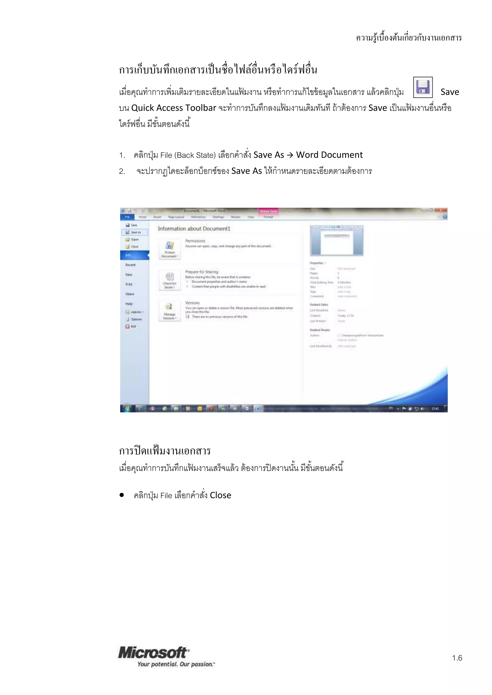 ความรู ้เบื้องต้นเกี่ยวกับงานเอกสาร

การเก็บบันทึกเอกสารเป็ นชื่อไฟล์อื่นหรื อไดร์ฟอื่น
เมื่อคุณทาการเพิ่มเติมรายละเอียดในแฟ้ มงาน หรื อทาการแก้ ไขข้ อมูลในเอกสาร แล้ วคลิกปุ่ ม   Save
บน Quick Access Toolbar จะทาการบันทึกลงแฟ้ มงานเดิมทันที ถ้ าต้ องการ Save เป็ นแฟ้ มงานอื่นหรื อ
ไดร์ ฟอื่น มีขนตอนดังนี ้
              ั้

1. คลิกปุ่ ม File (Back State) เลือกคาสัง Save As  Word Document
                                        ่
2. จะปรากฏไดอะล็อกบ็อกซ์ของ Save As ให้ กาหนดรายละเอียดตามต้ องการ




การปิ ดแฟ้ มงานเอกสาร
เมื่อคุณทาการบันทึกแฟ้ มงานเสร็ จแล้ ว ต้ องการปิ ดงานนัน มีขนตอนดังนี ้
                                                        ้ ั้

 คลิกปุ่ ม File เลือกคาสัง Close
                          ่




                                                                                                          1.6
 
