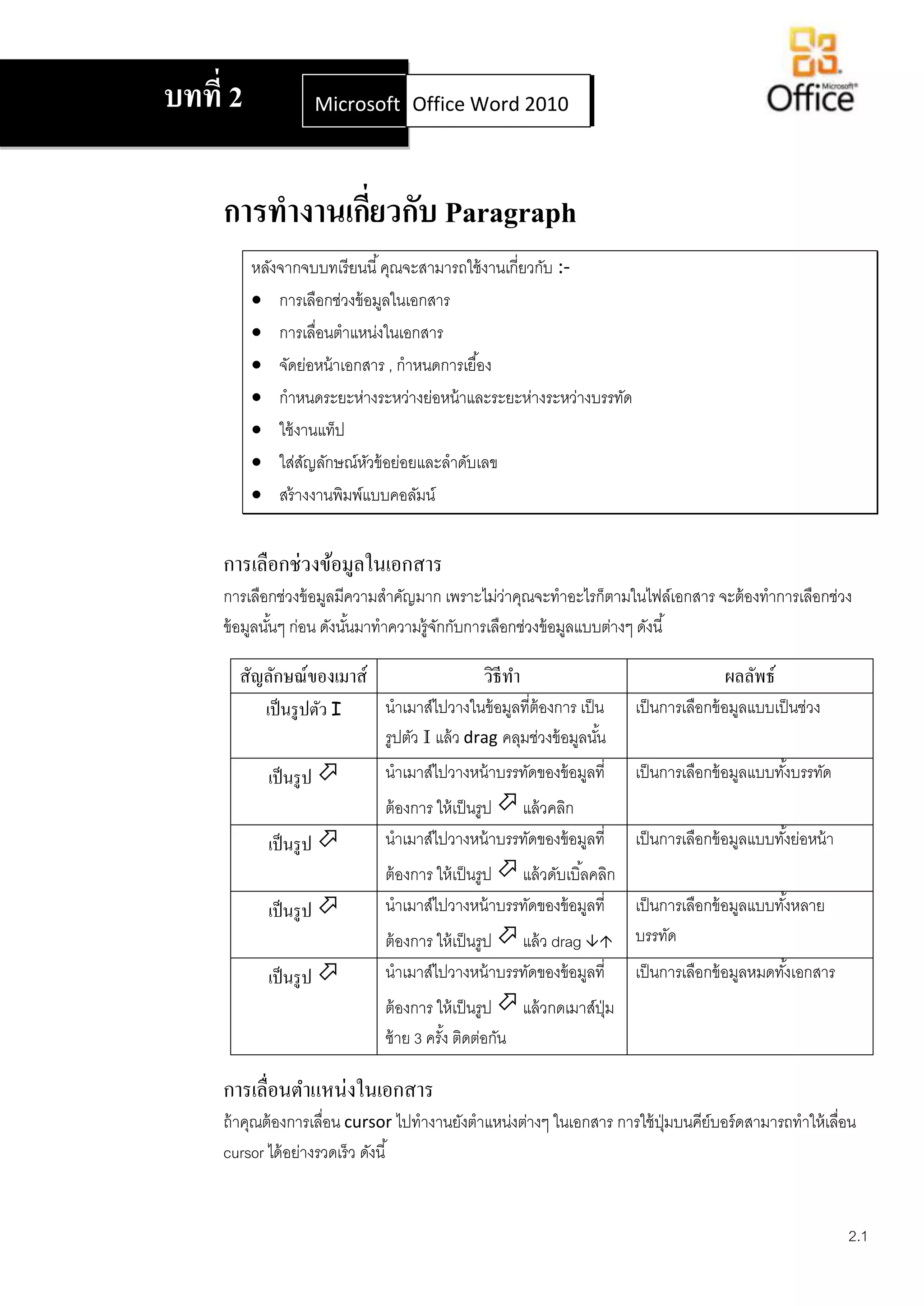 บทที่ 2              Microsoft Office Word 2007
                               Office Word 2010




     การทางานเกียวกับ Paragraph
                ่
          หลังจากจบบทเรี ยนนี ้ คุณจะสามารถใช้ งานเกี่ยวกับ :-
           การเลือกช่วงข้ อมูลในเอกสาร
           การเลือนตาแหน่งในเอกสาร
                   ่
           จัดย่อหน้ าเอกสาร , กาหนดการเยื ้อง
           กาหนดระยะห่างระหว่างย่อหน้ าและระยะห่างระหว่างบรรทัด
           ใช้ งานแท็ป
           ใส่สญลักษณ์หวข้ อย่อยและลาดับเลข
                 ั         ั
           สร้ างงานพิมพ์แบบคอลัมน์


     การเลือกช่วงข้อมูลในเอกสาร
     การเลือกช่วงข้ อมูลมีความสาคัญมาก เพราะไม่วาคุณจะทาอะไรก็ตามในไฟล์เอกสาร จะต้ องทาการเลือกช่วง
                                                   ่
     ข้ อมูลนันๆ ก่อน ดังนันมาทาความรู้จกกับการเลือกช่วงข้ อมูลแบบต่างๆ ดังนี ้
              ้            ้            ั

       สัญลักษณ์ของเมาส์                      วิธีทา                                   ผลลัพธ์
            เป็ นรู ปตัว I    นาเมาส์ไปวางในข้ อมูลที่ต้องการ เป็ น     เป็ นการเลือกข้ อมูลแบบเป็ นช่วง
                              รูปตัว I แล้ ว drag คลุมช่วงข้ อมูลนัน
                                                                   ้
            เป็ นรู ป        นาเมาส์ไปวางหน้ าบรรทัดของข้ อมูลที่      เป็ นการเลือกข้ อมูลแบบทังบรรทัด
                                                                                                 ้
                              ต้ องการ ให้ เป็ นรูป  แล้ วคลิก
            เป็ นรู ป        นาเมาส์ไปวางหน้ าบรรทัดของข้ อมูลที่      เป็ นการเลือกข้ อมูลแบบทังย่อหน้ า
                                                                                                 ้
                              ต้ องการ ให้ เป็ นรูป  แล้ วดับเบิ ้ลคลิก
            เป็ นรู ป        นาเมาส์ไปวางหน้ าบรรทัดของข้ อมูลที่ เป็ นการเลือกข้ อมูลแบบทังหลาย
                                                                                            ้
                              ต้ องการ ให้ เป็ นรูป  แล้ ว drag  บรรทัด
            เป็ นรู ป        นาเมาส์ไปวางหน้ าบรรทัดของข้ อมูลที่      เป็ นการเลือกข้ อมูลหมดทังเอกสาร
                                                                                                 ้
                              ต้ องการ ให้ เป็ นรูป  แล้ วกดเมาส์ปม
                                                                   ุ่
                              ซ้ าย 3 ครัง ติดต่อกัน
                                         ้

     การเลื่อนตาแหน่งในเอกสาร
     ถ้ าคุณต้ องการเลือน cursor ไปทางานยังตาแหน่งต่างๆ ในเอกสาร การใช้ ปมบนคีย์บอร์ ดสามารถทาให้ เลือน
                       ่                                                 ุ่                          ่
     cursor ได้ อย่างรวดเร็ ว ดังนี ้


                                                                                                             2.1
 