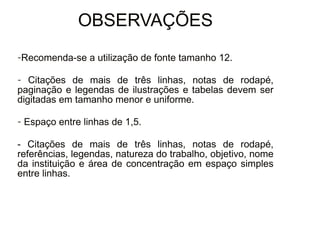 30/08/11
OBSERVAÇÕES
-Recomenda-se a utilização de fonte tamanho 12.
- Citações de mais de três linhas, notas de rodapé,
paginação e legendas de ilustrações e tabelas devem ser
digitadas em tamanho menor e uniforme.
- Espaço entre linhas de 1,5.
- Citações de mais de três linhas, notas de rodapé,
referências, legendas, natureza do trabalho, objetivo, nome
da instituição e área de concentração em espaço simples
entre linhas.
 
