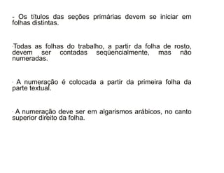 30/08/11
- Os títulos das seções primárias devem se iniciar em
folhas distintas.
-Todas as folhas do trabalho, a partir da folha de rosto,
devem ser contadas seqüencialmente, mas não
numeradas.
- A numeração é colocada a partir da primeira folha da
parte textual.
- A numeração deve ser em algarismos arábicos, no canto
superior direito da folha.
 
