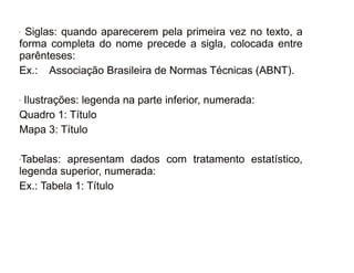 30/08/11
- Siglas: quando aparecerem pela primeira vez no texto, a
forma completa do nome precede a sigla, colocada entre
parênteses:
Ex.: Associação Brasileira de Normas Técnicas (ABNT).
- Ilustrações: legenda na parte inferior, numerada:
Quadro 1: Título
Mapa 3: Título
-Tabelas: apresentam dados com tratamento estatístico,
legenda superior, numerada:
Ex.: Tabela 1: Título
 