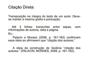 30/08/11
Citação Direta:
Transposição na íntegra do texto de um autor. Deve-
se manter a mesma grafia e pontuação.
- Até 3 linhas: transcritas entre aspas, com
informações de autoria, data e página.
Ex.:
Palacin e Moraes (2008, p. 161-162) confirmam
essa ideia ao afirmarem que “citação dos autores.”
A ideia da construção de Goiânia “citação dos
autores.” (PALACIN; MORAES, 2008, p. 161-162).
 