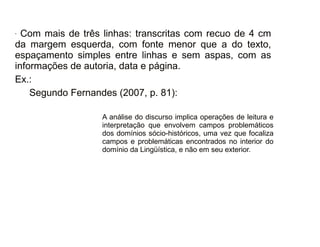 30/08/11
- Com mais de três linhas: transcritas com recuo de 4 cm
da margem esquerda, com fonte menor que a do texto,
espaçamento simples entre linhas e sem aspas, com as
informações de autoria, data e página.
Ex.:
Segundo Fernandes (2007, p. 81):
A análise do discurso implica operações de leitura e
interpretação que envolvem campos problemáticos
dos domínios sócio-históricos, uma vez que focaliza
campos e problemáticas encontrados no interior do
domínio da Lingüística, e não em seu exterior.
 