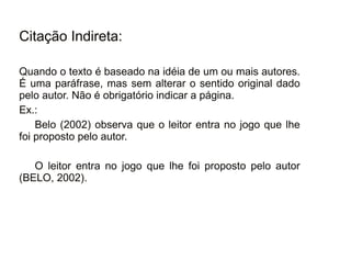 30/08/11
Citação Indireta:
Quando o texto é baseado na idéia de um ou mais autores.
É uma paráfrase, mas sem alterar o sentido original dado
pelo autor. Não é obrigatório indicar a página.
Ex.:
Belo (2002) observa que o leitor entra no jogo que lhe
foi proposto pelo autor.
O leitor entra no jogo que lhe foi proposto pelo autor
(BELO, 2002).
 