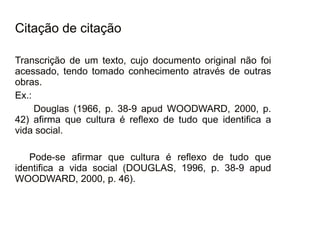 30/08/11
Citação de citação
Transcrição de um texto, cujo documento original não foi
acessado, tendo tomado conhecimento através de outras
obras.
Ex.:
Douglas (1966, p. 38-9 apud WOODWARD, 2000, p.
42) afirma que cultura é reflexo de tudo que identifica a
vida social.
Pode-se afirmar que cultura é reflexo de tudo que
identifica a vida social (DOUGLAS, 1996, p. 38-9 apud
WOODWARD, 2000, p. 46).
 