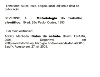 30/08/11
- Livro todo: Autor, título, edição, local, editora e data de
publicação
SEVERINO, A. J. Metodologia do trabalho
científico. 19 ed. São Paulo: Cortez, 1993.
Em meio eletrônico:
ASSIS, Machado. Balas de estado. Belém: UNAMA,
2001. Disponível em
<http://www.dominiopublico.gov.br/download/texto/ua00018
9.pdf>. Acesso em: 27 jul. 2009.
 
