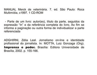 30/08/11
MANUAL Merck de veterinária. 7. ed. São Paulo: Roca
Multimídia, c1997. 1 CD-ROM
- Parte de um livro: autor(es), título da parte, seguidos da
expressão “In” e da referência completa do livro. Ao fim se
informa a paginação ou outra forma de individualizar a parte
referenciada
ADGHIRNI, Zélia Leal. Jornalismo on-line e identidade
profissional do jornalista. In: MOTTA, Luiz Gonzaga (Org).
Imprensa e poder. Brasília: Editora Universidade de
Brasília, 2002. p. 155-166.
 