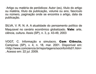 30/08/11
- Artigo ou matéria de periódicos: Autor (es), título do artigo
ou matéria, título da publicação, volume ou ano, fascículo
ou número, paginação onde se encontra o artigo, data da
publicação.
SILVA, V. R. N. A. A atualidade do pensamento político de
Maquiavel no cenário econômico globalizado. Vale: arte,
ciência, cultura. Assis (SP), n. 3, p. 43-49, 2003
VOGT, C. Informação e simulacro. Com Ciência.
Campinas (SP), v. 4, n. 18, mar. 2001. Disponível em:
<http://www.comciencia.br/reportagens/socinfo/info01.htm>
. Acesso em: 22 jul. 2009.
 