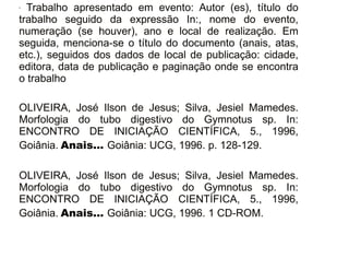 30/08/11
- Trabalho apresentado em evento: Autor (es), título do
trabalho seguido da expressão In:, nome do evento,
numeração (se houver), ano e local de realização. Em
seguida, menciona-se o título do documento (anais, atas,
etc.), seguidos dos dados de local de publicação: cidade,
editora, data de publicação e paginação onde se encontra
o trabalho
OLIVEIRA, José Ilson de Jesus; Silva, Jesiel Mamedes.
Morfologia do tubo digestivo do Gymnotus sp. In:
ENCONTRO DE INICIAÇÃO CIENTÍFICA, 5., 1996,
Goiânia. Anais... Goiânia: UCG, 1996. p. 128-129.
OLIVEIRA, José Ilson de Jesus; Silva, Jesiel Mamedes.
Morfologia do tubo digestivo do Gymnotus sp. In:
ENCONTRO DE INICIAÇÃO CIENTÍFICA, 5., 1996,
Goiânia. Anais... Goiânia: UCG, 1996. 1 CD-ROM.
 