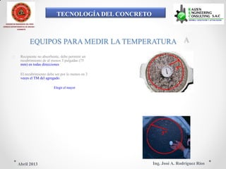 TECNOLOGÍA DEL CONCRETO
COLEGIO DE INGENIEROS DEL PERÚ
CONSEJO DEPARTAMENTAL DE ANCASH -
CHIMBOTE
EQUIPOS PARA MEDIR LA TEMPERATURA
 Recipiente no absorbente, debe permitir un
recubrimiento de al menos 3 pulgadas (75
mm) en todas direcciones
3”
El recubrimiento debe ser por lo menos en 3
veces el TM del agregado.
Elegir el mayor
3”
Ing. José A. Rodríguez RíosAbril 2013
 