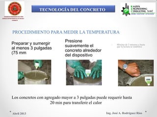 TECNOLOGÍA DEL CONCRETO
COLEGIO DE INGENIEROS DEL PERÚ
CONSEJO DEPARTAMENTAL DE ANCASH -
CHIMBOTE
PROCEDIMIENTO PARA MEDIR LA TEMPERATURA
 Presione Preparar y sumergir  Mínimo de 2 minutos o hasta
suavemente el que la lectura se estabilice
al menos 3 pulgadas
concreto alrededor
(75 mm
del dispositivo
Los concretos con agregado mayor a 3 pulgadas puede requerir hasta
20 min para transferir el calor
Ing. José A. Rodríguez RíosAbril 2013
 