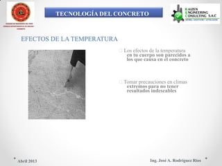 TECNOLOGÍA DEL CONCRETO
COLEGIO DE INGENIEROS DEL PERÚ
CONSEJO DEPARTAMENTAL DE ANCASH -
CHIMBOTE
EFECTOS DE LA TEMPERATURA
Los efectos de la temperatura
en tu cuerpo son parecidos a
los que causa en el concreto
Tomar precauciones en climas
extremos para no tener
resultados indeseables
Ing. José A. Rodríguez RíosAbril 2013
 