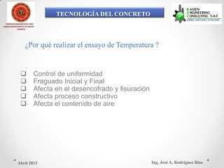TECNOLOGÍA DEL CONCRETO
COLEGIO DE INGENIEROS DEL PERÚ
CONSEJO DEPARTAMENTAL DE ANCASH -
CHIMBOTE
¿Por qué realizar el ensayo de Temperatura ?
 Control de uniformidad
 Fraguado Inicial y Final
 Afecta en el desencofrado y fisuración
 Afecta proceso constructivo
 Afecta el contenido de aire
Ing. José A. Rodríguez RíosAbril 2013
 
