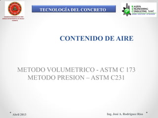 TECNOLOGÍA DEL CONCRETO
COLEGIO DE INGENIEROS DEL PERÚ
CONSEJO DEPARTAMENTAL DE ANCASH -
CHIMBOTE
CONTENIDO DE AIRE
METODO VOLUMETRICO - ASTM C 173
METODO PRESION – ASTM C231
Ing. José A. Rodríguez RíosAbril 2013
 