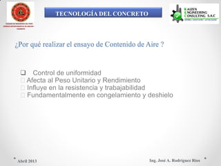 TECNOLOGÍA DEL CONCRETO
COLEGIO DE INGENIEROS DEL PERÚ
CONSEJO DEPARTAMENTAL DE ANCASH -
CHIMBOTE
¿Por qué realizar el ensayo de Contenido de Aire ?
 Control de uniformidad
Afecta al Peso Unitario y Rendimiento
Influye en la resistencia y trabajabilidad
Fundamentalmente en congelamiento y deshielo
Ing. José A. Rodríguez RíosAbril 2013
 