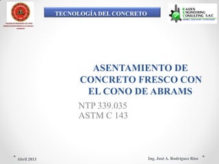 TECNOLOGÍA DEL CONCRETO
COLEGIO DE INGENIEROS DEL PERÚ
CONSEJO DEPARTAMENTAL DE ANCASH -
CHIMBOTE
ASENTAMIENTO DE
CONCRETO FRESCO CON
EL CONO DE ABRAMS
NTP 339.035
ASTM C 143
Ing. José A. Rodríguez RíosAbril 2013
 