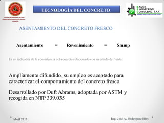 TECNOLOGÍA DEL CONCRETO
COLEGIO DE INGENIEROS DEL PERÚ
CONSEJO DEPARTAMENTAL DE ANCASH -
CHIMBOTE
ASENTAMIENTO DEL CONCRETO FRESCO
Asentamiento = Revenimiento = Slump
Es un indicador de la consistencia del concreto relacionado con su estado de fluidez
Ampliamente difundido, su empleo es aceptado para
caracterizar el comportamiento del concreto fresco.
Desarrollado por Duft Abrams, adoptada por ASTM y
recogida en NTP 339.035
Ing. José A. Rodríguez RíosAbril 2013
 