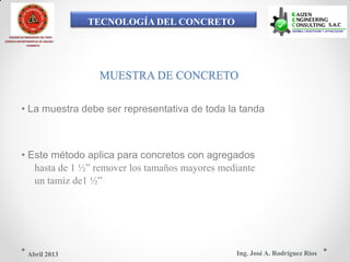 TECNOLOGÍA DEL CONCRETO
COLEGIO DE INGENIEROS DEL PERÚ
CONSEJO DEPARTAMENTAL DE ANCASH -
CHIMBOTE
MUESTRA DE CONCRETO
• La muestra debe ser representativa de toda la tanda
• Este método aplica para concretos con agregados
hasta de 1 ½” remover los tamaños mayores mediante
un tamiz de1 ½”
Ing. José A. Rodríguez RíosAbril 2013
 