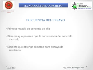 TECNOLOGÍA DEL CONCRETO
COLEGIO DE INGENIEROS DEL PERÚ
CONSEJO DEPARTAMENTAL DE ANCASH -
CHIMBOTE
FRECUENCIA DEL ENSAYO
• Primera mezcla de concreto del día
• Siempre que parezca que la consistencia del concreto
a variado
• Siempre que obtenga cilindros para ensayo de
resistencia.
Ing. José A. Rodríguez RíosAbril 2013
 