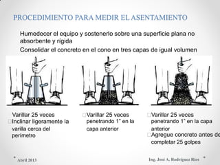PROCEDIMIENTO PARA MEDIR EL ASENTAMIENTO
 Humedecer el equipo y sostenerlo sobre una superficie plana no
absorbente y rígida
 Consolidar el concreto en el cono en tres capas de igual volumen
Varillar 25 veces Varillar 25 veces Varillar 25 veces
Inclinar ligeramente la penetrando 1” en la penetrando 1” en la capa
varilla cerca del capa anterior anterior
perímetro Agregue concreto antes de
completar 25 golpes
Ing. José A. Rodríguez RíosAbril 2013
 
