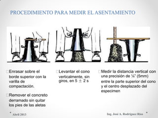 PROCEDIMIENTO PARA MEDIR EL ASENTAMIENTO
Enrasar sobre el Levantar el cono Medir la distancia vertical con
borde superior con la verticalmente, sin una precisión de ¼” (5mm)
varilla de giros, en 5 ± 2 s entre la parte superior del cono
compactación. y el centro desplazado del
especimen
Remover el concreto
derramado sin quitar
los pies de las aletas
Ing. José A. Rodríguez RíosAbril 2013
 