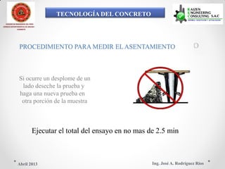 TECNOLOGÍA DEL CONCRETO
COLEGIO DE INGENIEROS DEL PERÚ
CONSEJO DEPARTAMENTAL DE ANCASH -
CHIMBOTE
PROCEDIMIENTO PARA MEDIR EL ASENTAMIENTO
Si ocurre un desplome de un
lado deseche la prueba y
haga una nueva prueba en
otra porción de la muestra
Ejecutar el total del ensayo en no mas de 2.5 min
Ing. José A. Rodríguez RíosAbril 2013
 