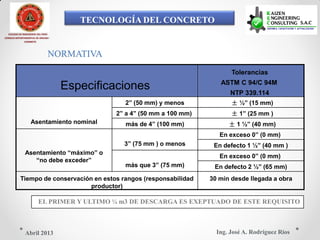 TECNOLOGÍA DEL CONCRETO
COLEGIO DE INGENIEROS DEL PERÚ
CONSEJO DEPARTAMENTAL DE ANCASH -
CHIMBOTE
NORMATIVA
Tolerancias
ASTM C 94/C 94M
Especificaciones NTP 339.114
2‖ (50 mm) y menos ± ½‖ (15 mm)
2‖ a 4‖ (50 mm a 100 mm) ± 1‖ (25 mm )
Asentamiento nominal más de 4‖ (100 mm) ± 1 ½‖ (40 mm)
En exceso 0‖ (0 mm)
3‖ (75 mm ) o menos En defecto 1 ½‖ (40 mm )
Asentamiento ―máximo‖ o
En exceso 0‖ (0 mm)
―no debe exceder‖
más que 3‖ (75 mm) En defecto 2 ½‖ (65 mm)
Tiempo de conservación en estos rangos (responsabilidad 30 min desde llegada a obra
productor)
EL PRIMER Y ULTIMO ¼ m3 DE DESCARGA ES EXEPTUADO DE ESTE REQUISITO
Ing. José A. Rodríguez RíosAbril 2013
 