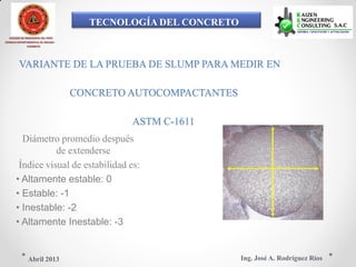 TECNOLOGÍA DEL CONCRETO
COLEGIO DE INGENIEROS DEL PERÚ
CONSEJO DEPARTAMENTAL DE ANCASH -
CHIMBOTE
VARIANTE DE LA PRUEBA DE SLUMP PARA MEDIR EN
CONCRETO AUTOCOMPACTANTES
ASTM C-1611
Diámetro promedio después
de extenderse
Índice visual de estabilidad es:
• Altamente estable: 0
• Estable: -1
• Inestable: -2
• Altamente Inestable: -3
Ing. José A. Rodríguez RíosAbril 2013
 