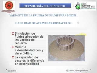 TECNOLOGÍA DEL CONCRETO
COLEGIO DE INGENIEROS DEL PERÚ
CONSEJO DEPARTAMENTAL DE ANCASH -
CHIMBOTE
VARIANTE DE LA PRUEBA DE SLUMP PARA MEDIR
HABILIDAD DE ATRAVESAR OBSTACULOS
Ing. José A. Rodríguez RíosAbril 2013
 