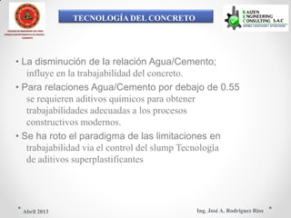TECNOLOGÍA DEL CONCRETO
COLEGIO DE INGENIEROS DEL PERÚ
CONSEJO DEPARTAMENTAL DE ANCASH -
CHIMBOTE
• La disminución de la relación Agua/Cemento;
influye en la trabajabilidad del concreto.
• Para relaciones Agua/Cemento por debajo de 0.55
se requieren aditivos químicos para obtener
trabajabilidades adecuadas a los procesos
constructivos modernos.
• Se ha roto el paradigma de las limitaciones en
trabajabilidad via el control del slump Tecnología
de aditivos superplastificantes
Ing. José A. Rodríguez RíosAbril 2013
 