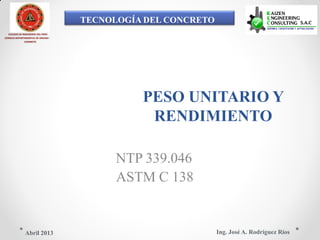 TECNOLOGÍA DEL CONCRETO
COLEGIO DE INGENIEROS DEL PERÚ
CONSEJO DEPARTAMENTAL DE ANCASH -
CHIMBOTE
PESO UNITARIO Y
RENDIMIENTO
NTP 339.046
ASTM C 138
Ing. José A. Rodríguez RíosAbril 2013
 