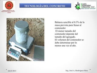 TECNOLOGÍA DEL CONCRETO
COLEGIO DE INGENIEROS DEL PERÚ
CONSEJO DEPARTAMENTAL DE ANCASH -
CHIMBOTE
Balanza sencible al 0.3% de la
masa prevista para llenar al
contenedor
El menor tamaño del
contenedor depende del
tamaño del agregado.
El volumen del contenedor se
debe determinar por lo
menos una vez al año.
Ing. José A. Rodríguez RíosAbril 2013
 