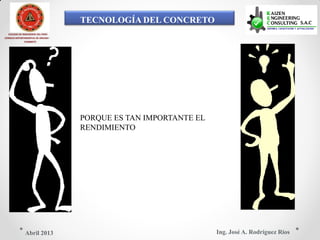 TECNOLOGÍA DEL CONCRETO
COLEGIO DE INGENIEROS DEL PERÚ
CONSEJO DEPARTAMENTAL DE ANCASH -
CHIMBOTE
PORQUE ES TAN IMPORTANTE EL
RENDIMIENTO
Ing. José A. Rodríguez RíosAbril 2013
 