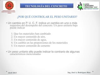 TECNOLOGÍA DEL CONCRETO
COLEGIO DE INGENIEROS DEL PERÚ
CONSEJO DEPARTAMENTAL DE ANCASH -
CHIMBOTE
¿POR QUÉ CONTROLAR EL PESO UNITARIO?
• Un cambio en P. U. C. F. indica un cambio en uno o más
requisitos del desempeño del concreto. Un peso unitario bajo
puede indicar
1. Que los materiales han cambiado
2. Un mayor contenido de aire,
3. Un mayor contenido de agua,
4. Un cambio en las proporciones de los materiales
5. Un menor contenido de cemento
• Un peso unitario alto puede indicar lo contrario de algunas
características mencionadas
Ing. José A. Rodríguez RíosAbril 2013
 