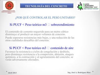 TECNOLOGÍA DEL CONCRETO
COLEGIO DE INGENIEROS DEL PERÚ
CONSEJO DEPARTAMENTAL DE ANCASH -
CHIMBOTE
¿POR QUÉ CONTROLAR EL PESO UNITARIO?
Si PUCF < Peso teórico m3 sobrerendimiento
El contenido de cemento requerido para un metro cúbico
disminuye al producir un mayor volumen de concreto.
Puede esperarse resistencias más bajas, y una reducción de las
otras cualidades deseables del concreto.
Si PUCF < Peso teórico m3 contenido de aire
Favorece la resistencia a ciclos de congelación y deshielo,
pero disminuye resistencia a la compresión, abrasión, ataques
químicos, a la contracción y al agrietamiento del concreto, se
verán adversamente afectados.
Ing. José A. Rodríguez RíosAbril 2013
 