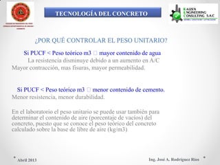 TECNOLOGÍA DEL CONCRETO
COLEGIO DE INGENIEROS DEL PERÚ
CONSEJO DEPARTAMENTAL DE ANCASH -
CHIMBOTE
¿POR QUÉ CONTROLAR EL PESO UNITARIO?
Si PUCF < Peso teórico m3 mayor contenido de agua
La resistencia disminuye debido a un aumento en A/C
Mayor contracción, mas fisuras, mayor permeabilidad.
Si PUCF < Peso teórico m3 menor contenido de cemento.
Menor resistencia, menor durabilidad.
En el laboratorio el peso unitario se puede usar también para
determinar el contenido de aire (porcentaje de vacíos) del
concreto, puesto que se conoce el peso teórico del concreto
calculado sobre la base de libre de aire (kg/m3)
Ing. José A. Rodríguez RíosAbril 2013
 