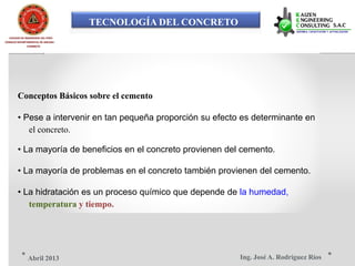 TECNOLOGÍA DEL CONCRETO
COLEGIO DE INGENIEROS DEL PERÚ
CONSEJO DEPARTAMENTAL DE ANCASH -
CHIMBOTE
Conceptos Básicos sobre el cemento
• Pese a intervenir en tan pequeña proporción su efecto es determinante en
el concreto.
• La mayoría de beneficios en el concreto provienen del cemento.
• La mayoría de problemas en el concreto también provienen del cemento.
• La hidratación es un proceso químico que depende de la humedad,
temperatura y tiempo.
Ing. José A. Rodríguez RíosAbril 2013
 