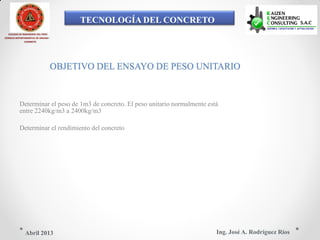 TECNOLOGÍA DEL CONCRETO
COLEGIO DE INGENIEROS DEL PERÚ
CONSEJO DEPARTAMENTAL DE ANCASH -
CHIMBOTE
OBJETIVO DEL ENSAYO DE PESO UNITARIO
Determinar el peso de 1m3 de concreto. El peso unitario normalmente está
entre 2240kg/m3 a 2400kg/m3
Determinar el rendimiento del concreto
Ing. José A. Rodríguez RíosAbril 2013
 