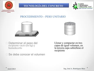 TECNOLOGÍA DEL CONCRETO
COLEGIO DE INGENIEROS DEL PERÚ
CONSEJO DEPARTAMENTAL DE ANCASH -
CHIMBOTE
PROCEDIMIENTO – PESO UNITARIO
 Llenar y compactar en tresDeterminar el peso del
capas de igual volumen, enrecipiente vacío (en kg) y
la tercera capa sobrellene elhumedecerlo
recipiente
Se debe conocer el volumen
Ing. José A. Rodríguez RíosAbril 2013
 