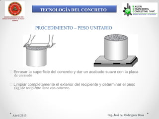 TECNOLOGÍA DEL CONCRETO
COLEGIO DE INGENIEROS DEL PERÚ
CONSEJO DEPARTAMENTAL DE ANCASH -
CHIMBOTE
PROCEDIMIENTO – PESO UNITARIO
Enrasar la superficie del concreto y dar un acabado suave con la placa
de enrasado
Limpiar completamente el exterior del recipiente y determinar el peso
(kg) de recipiente lleno con concreto.
Ing. José A. Rodríguez RíosAbril 2013
 