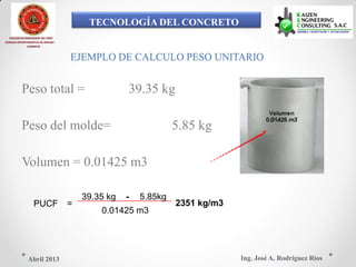 TECNOLOGÍA DEL CONCRETO
COLEGIO DE INGENIEROS DEL PERÚ
CONSEJO DEPARTAMENTAL DE ANCASH -
CHIMBOTE
EJEMPLO DE CALCULO PESO UNITARIO
Peso total = 39.35 kg
Peso del molde= 5.85 kg
Volumen = 0.01425 m3
39.35 kg - 5.85kg
PUCF = 2351 kg/m3
0.01425 m3
Ing. José A. Rodríguez RíosAbril 2013
 