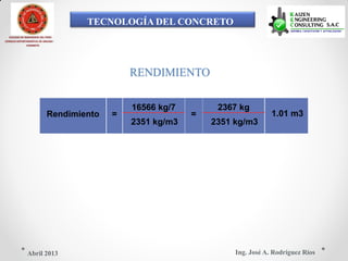 TECNOLOGÍA DEL CONCRETO
COLEGIO DE INGENIEROS DEL PERÚ
CONSEJO DEPARTAMENTAL DE ANCASH -
CHIMBOTE
RENDIMIENTO
16566 kg/7 2367 kg
Rendimiento = = 1.01 m3
2351 kg/m3 2351 kg/m3
Ing. José A. Rodríguez RíosAbril 2013
 